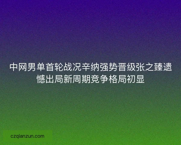 中网男单首轮战况辛纳强势晋级张之臻遗憾出局新周期竞争格局初显 中网男单首轮战况辛纳强势晋级张之臻遗憾出局新周期竞争格局初显