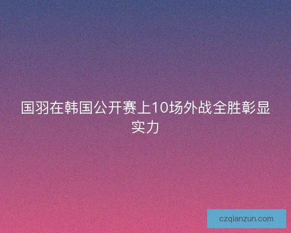 国羽在韩国公开赛上10场外战全胜彰显实力 国羽在韩国公开赛上10场外战全胜彰显实力