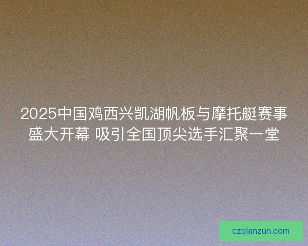 2025中国鸡西兴凯湖帆板与摩托艇赛事盛大开幕 吸引全国顶尖选手汇聚一堂
