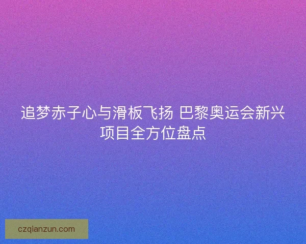 追梦赤子心与滑板飞扬 巴黎奥运会新兴项目全方位盘点