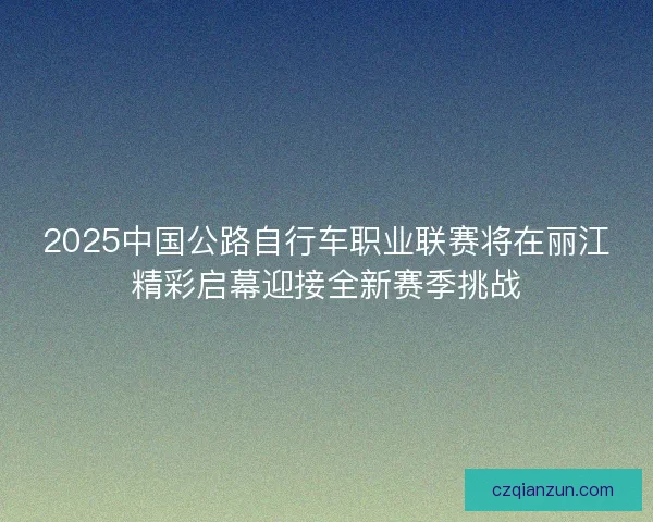 2025中国公路自行车职业联赛将在丽江精彩启幕迎接全新赛季挑战