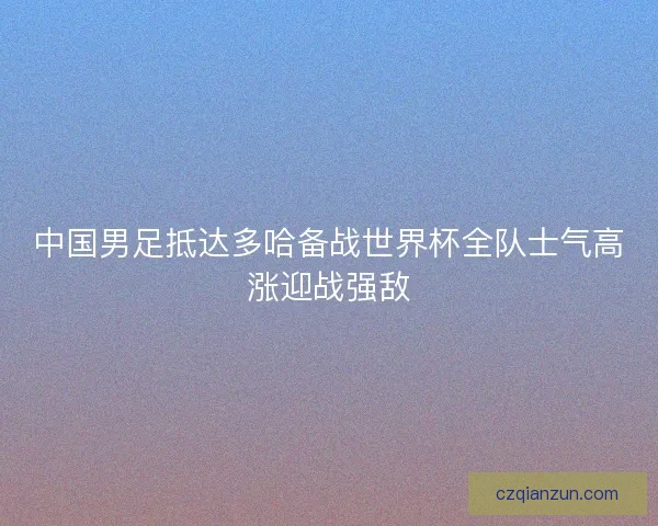 中国男足抵达多哈备战世界杯全队士气高涨迎战强敌