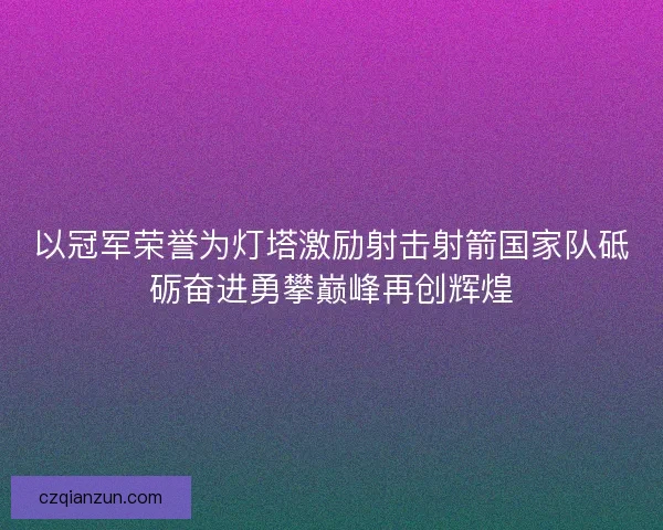以冠军荣誉为灯塔激励射击射箭国家队砥砺奋进勇攀巅峰再创辉煌