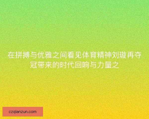 在拼搏与优雅之间看见体育精神刘璇再夺冠带来的时代回响与力量之