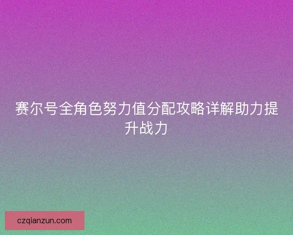 赛尔号全角色努力值分配攻略详解助力提升战力 赛尔号全角色努力值分配攻略详解助力提升战力