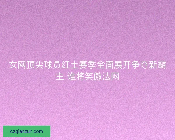 女网顶尖球员红土赛季全面展开争夺新霸主 谁将笑傲法网
