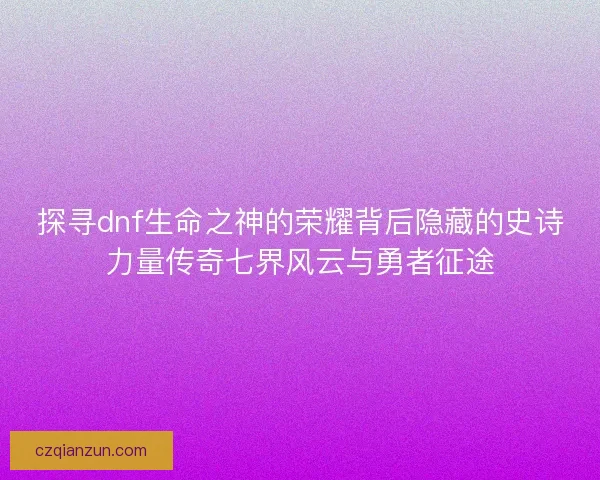 探寻dnf生命之神的荣耀背后隐藏的史诗力量传奇七界风云与勇者征途 探寻dnf生命之神的荣耀背后隐藏的史诗力量传奇七界风云与勇者征途