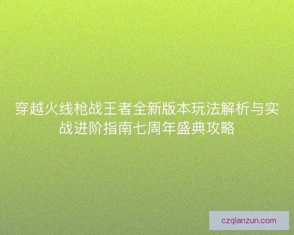 穿越火线枪战王者全新版本玩法解析与实战进阶指南七周年盛典攻略 穿越火线枪战王者全新版本玩法解析与实战进阶指南七周年盛典攻略