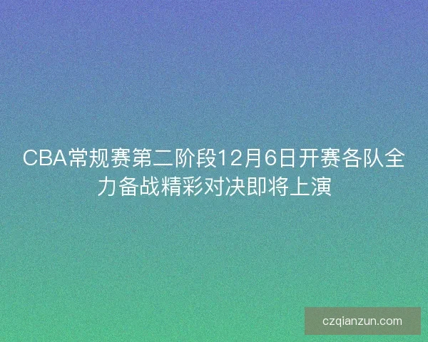 CBA常规赛第二阶段12月6日开赛各队全力备战精彩对决即将上演