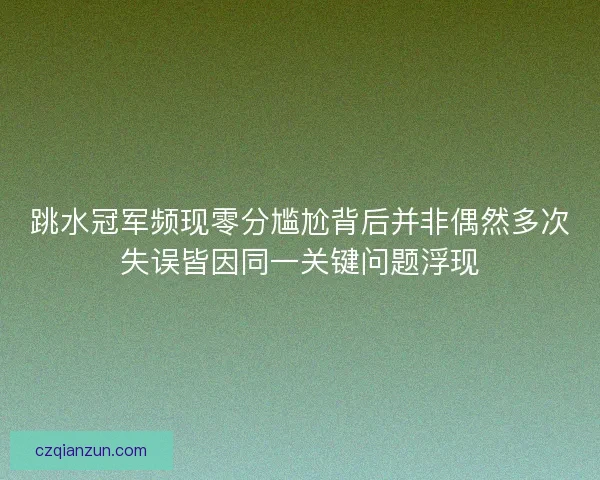跳水冠军频现零分尴尬背后并非偶然多次失误皆因同一关键问题浮现
