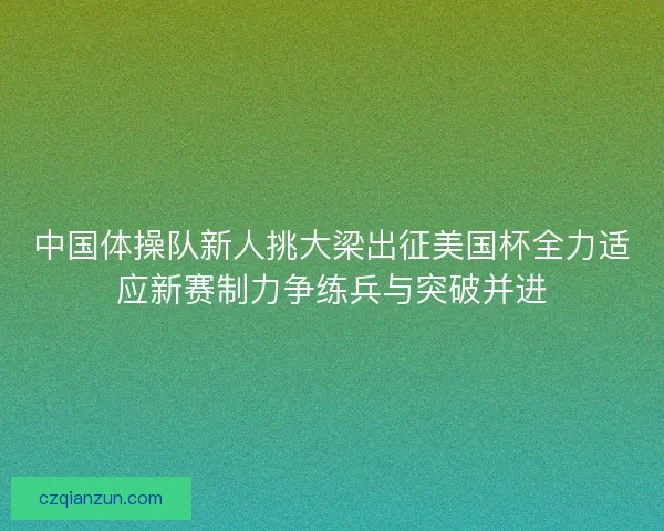 中国体操队新人挑大梁出征美国杯全力适应新赛制力争练兵与突破并进 中国体操队新人挑大梁出征美国杯全力适应新赛制力争练兵与突破并进