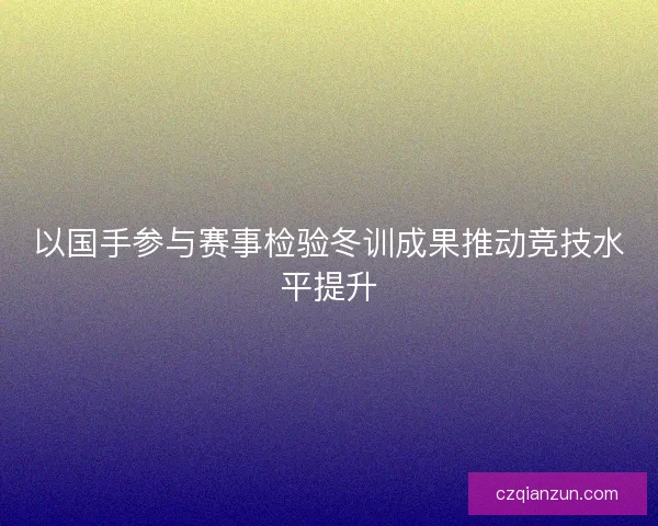 以国手参与赛事检验冬训成果推动竞技水平提升 以国手参与赛事检验冬训成果推动竞技水平提升