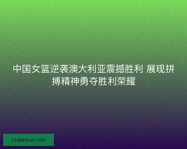 中国女篮逆袭澳大利亚震撼胜利 展现拼搏精神勇夺胜利荣耀