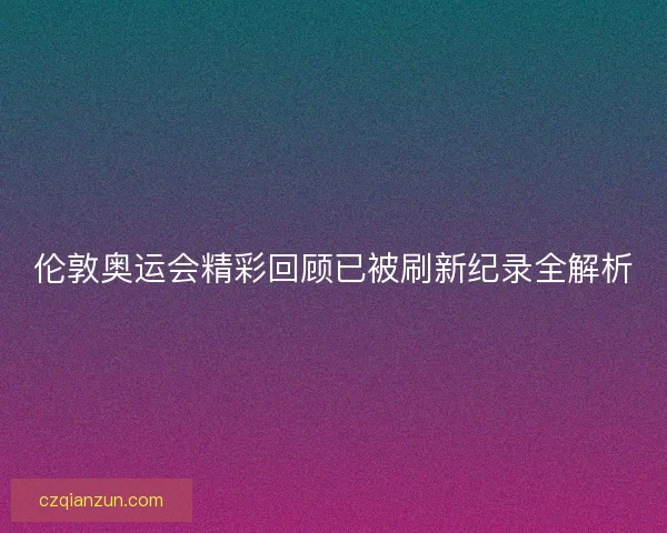 伦敦奥运会精彩回顾已被刷新纪录全解析 伦敦奥运会精彩回顾已被刷新纪录全解析