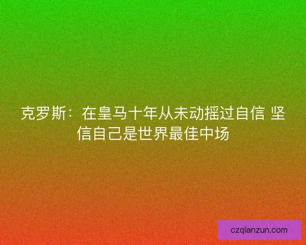 克罗斯：在皇马十年从未动摇过自信 坚信自己是世界最佳中场