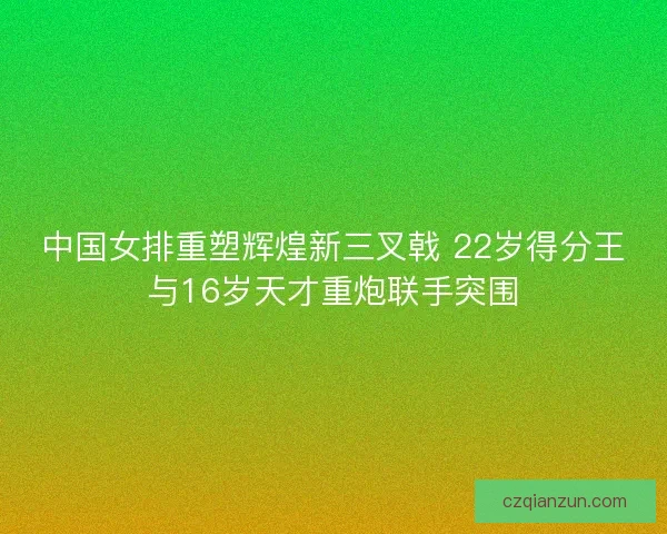 中国女排重塑辉煌新三叉戟 22岁得分王与16岁天才重炮联手突围 中国女排重塑辉煌新三叉戟 22岁得分王与16岁天才重炮联手突围